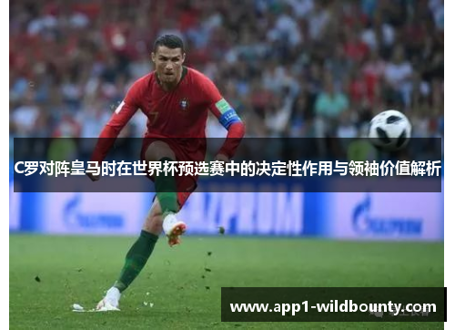 C罗对阵皇马时在世界杯预选赛中的决定性作用与领袖价值解析