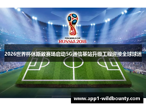 2026世界杯休斯敦赛场启动5G通信基站升级工程迎接全球球迷